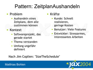 Matthias Bohlen
Pattern: ZeitplanAushandeln
• Problem
• Aushandeln eines
Zeitplans, dem alle
zustimmen können
• Kontext
• Softwareprojekt, das
gerade startet
• Thema verstanden
• Umfang ungefähr
definiert
• Kräfte
• Kunde: Schnell
realisieren,
geringe Kosten
• Benutzer: Viele Features
• Entwickler: Stressarmes,
interessantes Arbeiten
Nach Jim Coplien: "SizeTheSchedule"
 