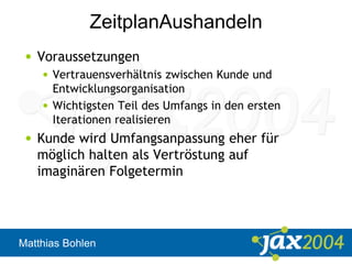 Matthias Bohlen
ZeitplanAushandeln
• Voraussetzungen
• Vertrauensverhältnis zwischen Kunde und
Entwicklungsorganisation
• Wichtigsten Teil des Umfangs in den ersten
Iterationen realisieren
• Kunde wird Umfangsanpassung eher für
möglich halten als Vertröstung auf
imaginären Folgetermin
 