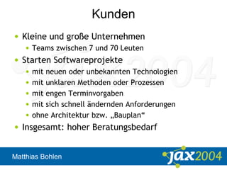 Matthias Bohlen
Kunden
• Kleine und große Unternehmen
• Teams zwischen 7 und 70 Leuten
• Starten Softwareprojekte
• mit neuen oder unbekannten Technologien
• mit unklaren Methoden oder Prozessen
• mit engen Terminvorgaben
• mit sich schnell ändernden Anforderungen
• ohne Architektur bzw. „Bauplan“
• Insgesamt: hoher Beratungsbedarf
 