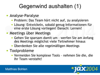Matthias Bohlen
Gegenwind aushalten (1)
• Analyse-Paralyse
• Problem: Das Team hört nicht auf, zu analysieren
• Lösung: Entwickeln, sobald genug Informationen für
eine erste Lösung vorliegen! Danach: Lernen!
• Meetings über Meetings
• Gehen Sie sparsam damit um – werfen Sie am Anfang
des Meetings möglichst viele Teilnehmer hinaus
• Überdenken Sie alle regelmäßigen Meetings
• Toolprobleme
• Vermeiden Sie komplexe Tools – nehmen Sie die, die
Ihr Team versteht!
 