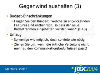 Matthias Bohlen
Gegenwind aushalten (3)
• Budget-Einschränkungen
• Fragen Sie den Kunden: "Welche zu entwickelnden
Features sind entbehrlich, so dass der neue
Budgetrahmen eingehalten werden kann?" (su)
• Umzug
• So wenige wie möglich, doch so viele wie nötig
• Ziehen Sie um, wenn die örtliche Verteilung nicht
mehr zu den Kommunikationsbedürfnissen passt!
 