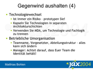 Matthias Bohlen
Gegenwind aushalten (4)
• Technologiewechsel
• Ist immer ein Risiko – prototypen Sie!
• Kapseln Sie Technologien in separaten
Architekturschichten
• Verwenden Sie MDA, um Technologie und Fachlogik
zu trennen
• Betriebliche Umorganisation
• Teamname, Vorgesetzter, Abteilungsstruktur – alles
kann sich ändern
• Manager: Achtet darauf, dass Euer Team die
Identität behält!
 