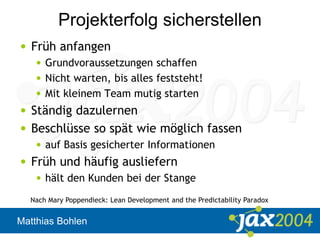 Matthias Bohlen
Projekterfolg sicherstellen
• Früh anfangen
• Grundvoraussetzungen schaffen
• Nicht warten, bis alles feststeht!
• Mit kleinem Team mutig starten
• Ständig dazulernen
• Beschlüsse so spät wie möglich fassen
• auf Basis gesicherter Informationen
• Früh und häufig ausliefern
• hält den Kunden bei der Stange
Nach Mary Poppendieck: Lean Development and the Predictability Paradox
 