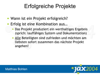 Matthias Bohlen
Erfolgreiche Projekte
• Wann ist ein Projekt erfolgreich?
• Erfolg ist eine Kombination aus…
• Das Projekt produziert ein werthaltiges Ergebnis
(sprich: lauffähiges System und Dokumentation)
• Alle Beteiligten sind zufrieden und möchten am
liebsten sofort zusammen das nächste Projekt
angehen!
 