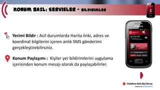 Konum Bazlı Servisler – Bildirimler

Yerimi Bildir : Acil durumlarda Harita linki, adres ve
koordinat bilgilerini içeren anlık SMS gönderimi
gerçekleştirebilirsiniz.
Konum Paylaşımı : Kişiler yer bildirimlerini uygulama
içerisinden konum mesajı olarak da paylaşabilirler.

 