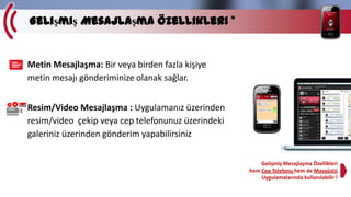 Gelişmiş Mesajlaşma Özellikleri *

Metin Mesajlaşma: Bir veya birden fazla kişiye
metin mesajı gönderiminize olanak sağlar.
Resim/Video Mesajlaşma : Uygulamanız üzerinden
resim/video çekip veya cep telefonunuz üzerindeki
galeriniz üzerinden gönderim yapabilirsiniz
Gelişmiş Mesajlaşma Özellikleri
hem Cep Telefonu hem de Masaüstü
Uygulamalarında kullanılabilir !

 