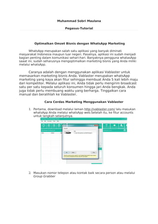 Muhammad Sobri Maulana
Pegasus-Tutorial
Optimalkan Omzet Bisnis dengan WhatsApp Marketing
WhatsApp merupakan salah satu aplikasi yang banyak diminati
masyarakat Indonesia maupun luar negeri. Pasalnya, aplikasi ini sudah menjadi
bagian penting dalam komunikasi sehari-hari. Banyaknya pengguna whatasApp
saaat ini, sudah seharusnya mengoptimalkan marketing bisnis yang Anda miliki
melalui whatsApp.
Caranya adalah dengan menggunakan aplikasi Vablaster untuk
memasarkan marketing bisnis Anda. Vablaster merupakan whatsApp
marketing yang kaya akan fitur sehingga membuat Anda 5 kali lebih maju
dari kompetitor. Melalui aplikasi ini, Anda tidak perlu mengirim broadcast
satu per satu kepada seluruh konsumen hingga jari Anda bengkak. Anda
juga tidak perlu membuang waktu yang berharga. Tinggalkan cara
manual dan beralihlah ke Vablaster.
Cara Cerdas Marketing Menggunakan Vablaster
1. Pertama, download melalui laman http://vablaster.com/ lalu masukan
whatsApp Anda melalui whatsApp web.Setelah itu, ke fitur accounts
untuk langkah selanjutnya.
2. Masukan nomor telepon atau kontak baik secara person atau melalui
Group Grabber
 