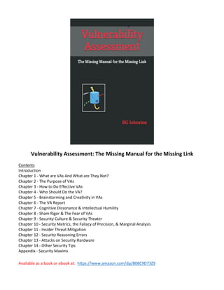 Vulnerability Assessment: The Missing Manual for the Missing Link
Contents
Introduction
Chapter 1 - What are VAs And What are They Not?
Chapter 2 - The Purpose of VAs
Chapter 3 - How to Do Effective VAs
Chapter 4 - Who Should Do the VA?
Chapter 5 - Brainstorming and Creativity in VAs
Chapter 6 - The VA Report
Chapter 7 - Cognitive Dissonance & Intellectual Humility
Chapter 8 - Sham Rigor & The Fear of VAs
Chapter 9 - Security Culture & Security Theater
Chapter 10 - Security Metrics, the Fallacy of Precision, & Marginal Analysis
Chapter 11 - Insider Threat Mitigation
Chapter 12 - Security Reasoning Errors
Chapter 13 - Attacks on Security Hardware
Chapter 14 - Other Security Tips
Appendix - Security Maxims
Available as a book or ebook at: https://www.amazon.com/dp/B08C9D73Z9
 