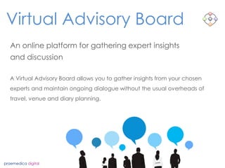 Virtual Advisory Board
praemedica digital
An online platform for gathering expert insights
and discussion
A Virtual Advisory Board allows you to gather insights from your chosen
experts and maintain ongoing dialogue without the usual overheads of
travel, venue and diary planning.
 
