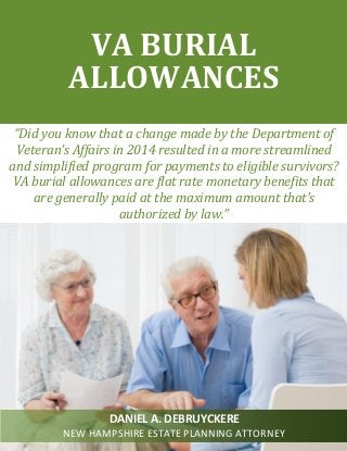 “Did you know that a change made by the Department of
Veteran’s Affairs in 2014 resulted in a more streamlined
and simplified program for payments to eligible survivors?
VA burial allowances are flat rate monetary benefits that
are generally paid at the maximum amount that’s
authorized by law.”
VA BURIAL
ALLOWANCES
DANIEL A. DEBRUYCKERE
NEW HAMPSHIRE ESTATE PLANNING ATTORNEY
 