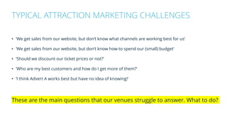 • ‘We get sales from our website, but don’t know what channels are working best for us’
• ‘We get sales from our website, but don’t know how to spend our (small) budget’
• ‘Should we discount our ticket prices or not?’
• ‘Who are my best customers and how do I get more of them?’
• ‘I think Advert A works best but have no idea of knowing!’
These are the main questions that our venues struggle to answer. What to do?
TYPICAL ATTRACTION MARKETING CHALLENGES
 