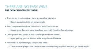 • The internet is mature now – there are very few easy wins
• Data is a great route to get better results
• Most companies don’t have their data in order! Sad but true.
• Having good data and using it well can be a really (good) unfair advantage
• Linking up all data points is also a challenge most have solved
• Again, getting good at this can make a significant difference
• Paid media is a (increasingly) complicated beast
• There are many layers that can be added to make things sophisticated and get better results
THERE ARE NO EASY WINS
BUT DATA CAN DEFINITELY HELP!
 