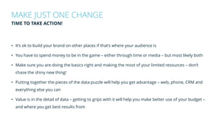• It’s ok to build your brand on other places if that’s where your audience is
• You have to spend money to be in the game – either through time or media – but most likely both
• Make sure you are doing the basics right and making the most of your limited resources – don’t
chase the shiny new thing!
• Putting together the pieces of the data puzzle will help you get advantage – web, phone, CRM and
everything else you can
• Value is in the detail of data – getting to grips with it will help you make better use of your budget –
and where you get best results from
MAKE JUST ONE CHANGE
TIME TO TAKE ACTION!
 
