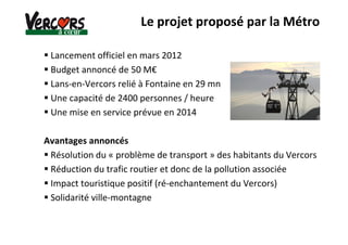 Lancement officiel en mars 2012
Budget annoncé de 50 M€
Lans-en-Vercors relié à Fontaine en 29 mn
Une capacité de 2400 personnes / heure
Une mise en service prévue en 2014
Avantages annoncés
Résolution du « problème de transport » des habitants du Vercors
Réduction du trafic routier et donc de la pollution associée
Impact touristique positif (ré-enchantement du Vercors)
Solidarité ville-montagne
Le projet proposé par la Métro
 