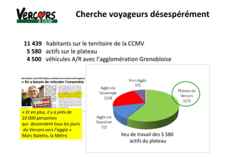 11 439 habitants sur le territoire de la CCMV
5 580 actifs sur le plateau
4 500 véhicules A/R avec l’agglomération Grenobloise
Cherche voyageurs désespérément
« Et en plus, il y a près de
10 000 personnes
qui descendent tous les jours
du Vercors vers l’agglo »
Marc Baïetto, la Métro lieu de travail des 5 580
actifs du plateau
 