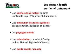Les effets négatifs
sur l’environnement
Une saignée de 50 mètres de large
sur tout le trajet (l’équivalent d’une route)
Une diminution des terres agricoles,
des exploitations agricoles en danger
Des paysages altérés
Une urbanisation contraire à l’image
du Parc Naturel Régional du Vercors
Une mixité sociale menacée
 