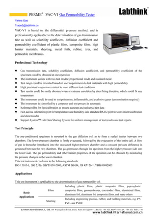 PERME® VAC-V1 Gas Permeability Tester
Yarina Gao
Trade5@labthink.cn
VAC-V1 is based on the differential pressure method, and is
professionally applicable to the determination of gas transmission
rate as well as solubility coefficient, diffusion coefficient and
permeability coefficient of plastic films, composite films, high
barrier materials, sheeting, metal foils, rubber, tires, and
permeable membranes.

Professional Technology

    Gas transmission rate, solubility coefficient, diffusion coefficient, and permeability coefficient of the
     specimen could be obtained at one operation
    The instrument comes with two test modes: proportional mode and standard mode
    Test range could be extended based on user requirements to test materials with high permeability
    High precision temperature control to meet different test conditions
    Test results could be easily obtained even at extreme condition by data fitting function, which could fit any
     temperature
    The instrument could be used to test poisonous, inflammable, and explosive gases (customization required)
    The instrument is controlled by a computer and test process is automatic
    Reference film for fast calibration to ensure accurate and universal test data
    Fast-access calibration port for temperature and humidity, and standard RS232 port for convenient calibration
     and data transfer
    Support Lystem™ Lab Data Sharing System for uniform management of test results and test reports


Test Principle

The pre-conditioned specimen is mounted in the gas diffusion cell as to form a sealed barrier between two
chambers. The lower-pressure chamber is firstly evacuated, followed by the evacuation of the entire cell. A flow
of gas is thereafter introduced into the evacuated higher-pressure chamber and a constant pressure difference is
generated between the two chambers. The gas permeates through the specimen from the higher pressure side into
the lower side. The gas permeability and other barrier properties of the specimen can be obtained by monitoring
the pressure changes in the lower chamber.
This test instrument conforms to the following standards:
ISO 15105-1, ISO 2556, GB/T1038-2000, ASTM D1434, JIS K7126-1, YBB 00082003


Applications

This test instrument is applicable to the determination of gas permeability of:
                                                 Including plastic films, plastic composite films, paper-plastic
                               Films             composite films, geomembranes, coextruded films, aluminized films,
      Basic
                                                 aluminum foil, aluminum foil composite films, and many others
    Applications
                                                 Including engineering plastics, rubber, and building materials, e.g. PP,
                              Sheeting
                                                 PVC, and PVDC

     Labthink Instruments Co., Ltd.144 Wuyingshan Road, Jinan, P.R.China (250031) Phone: +86-531-85068566 FAX: +86-531-85812140
                                                                            w w w.labthinkinter n atio n al.co m.cn
 