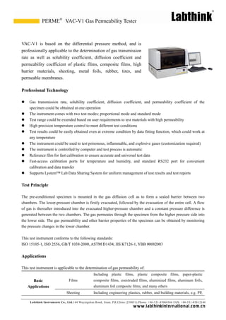 Labthink Instruments Co., Ltd.144 Wuyingshan Road, Jinan, P.R.China (250031) Phone: +86-531-85068566 FAX: +86-531-85812140 
www.labthinkinter n atio n al.com.cn 
VAC-V1 is based on the differential pressure method, and professionally applicable to the determination of gas transmission rate as well solubility coefficient, diffusion coefficient and permeability coefficient of plastic films, composite high barrier materials, sheeting, metal foils, rubber, tires, and permeable membranes. 
Professional Technology 
 Gas transmission rate, solubility coefficient, diffusion and permeability coefficient of the specimen could be obtained at one operation 
 The instrument comes with two test modes: proportional mode 
and standard  Test range could be extended based on user requirements to test materials with high permeability 
 High precision temperature control to meet different test conditions 
 Test results could be easily obtained even at extreme condition by data fitting function, which work at any temperature 
 The instrument could be used to test poisonous, inflammable, and explosive gases (customization required) 
 The instrument is controlled by computer and test process is automatic 
 Reference film for fast calibration to ensure accurate and universal test data 
 Fast-access calibration ports for temperature and humidity, standard RS232 port convenient calibration and data transfer 
 Supports Lystem™ Lab Data Sharing System for uniform management of test results and reports 
Test Principle 
The pre-conditioned specimen is mounted in the gas diffusion cell as to form a sealed barrier between two chambers. The lower-pressure chamber is firstly evacuated, followed by the evacuation of entire cell. A flow of gas is thereafter introduced into the evacuated higher-pressure chamber and a constant difference is generated between the two chambers. The gas permeates through specimen from the higher pressure side into the lower side. The gas permeability and other barrier properties of specimen can be obtained by monitoring the pressure changes in lower chamber. 
This test instrument conforms to the following standards: 
ISO 15105-1, ISO 2556, GB/T 1038-2000, ASTM D1434, JIS K7126-1, YBB 00082003 
Applications 
This test instrument is applicable to the determination of gas permeability of: 
Basic Applications 
Films 
Including plastic films, composite paper-plastic composite films, coextruded aluminized aluminum foils, aluminum foil composite films, and many others 
Sheeting 
Including engineering plastics, rubber, and building materials, e.g. PP, 
VAC-V1 Gas Permeability Tester 
PERME®  