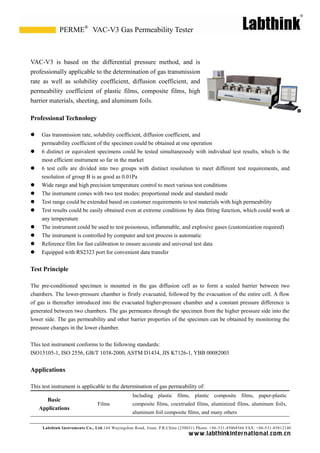 Labthink Instruments Co., Ltd.144 Wuyingshan Road, Jinan, P.R.China (250031) Phone: +86-531-85068566 FAX: +86-531-85812140 
www.labthinkinter n atio n al.com.cn 
VAC-V3 is based on the differential pressure method, and professionally applicable to the determination of gas transmission rate as well solubility coefficient, diffusion and permeability coefficient of plastic films, composite high barrier materials, sheeting, and aluminum foils. 
Professional Technology 
 Gas transmission rate, solubility coefficient, diffusion and 
permeability coefficient of the specimen could be obtained at one operation 
 6 distinct or equivalent specimens could be tested simultaneously with individual test results, which is the most efficient instrument so far in the market 
 6 test cells are divided into two groups with distinct resolution to meet different test requirements, and resolution of group B is as good 0.01Pa 
 Wide range and high precision temperature control to meet various test conditions 
 The instrument comes with two test modes: proportional mode 
and standard  Test range could be extended based on customer requirements to test materials with high permeability 
 Test results could be easily obtained even at extreme conditions by data fitting function, which work at any temperature 
 The instrument could be used to test poisonous, inflammable, and explosive gases (customization required) 
 The instrument is controlled by computer and test process is automatic 
 Reference film for fast calibration to ensure accurate and universal test data 
 Equipped with RS2323 port for convenient data transfer 
Test Principle 
The pre-conditioned specimen is mounted in the gas diffusion cell as to form a sealed barrier between two chambers. The lower-pressure chamber is firstly evacuated, followed by the evacuation of entire cell. A flow of gas is thereafter introduced into the evacuated higher-pressure chamber and a constant pressure difference is generated between two chambers. The gas permeates through the specimen from higher pressure side into lower side. The gas permeability and other barrier properties of the specimen can be obtained by monitoring the pressure changes in the lower chamber. 
This test instrument conforms to the following standards: 
ISO15105-1, ISO 2556, GB/T 1038-2000, ASTM D1434, JIS K7126-1, YBB 00082003 
Applications 
This test instrument is applicable to the determination of gas permeability of: 
Basic Applications 
Films 
Including plastic films, composite paper-plastic composite films, coextruded aluminized aluminum foils, aluminum foil composite films, and many others 
VAC-V3 Gas Permeability Tester 
PERME®  