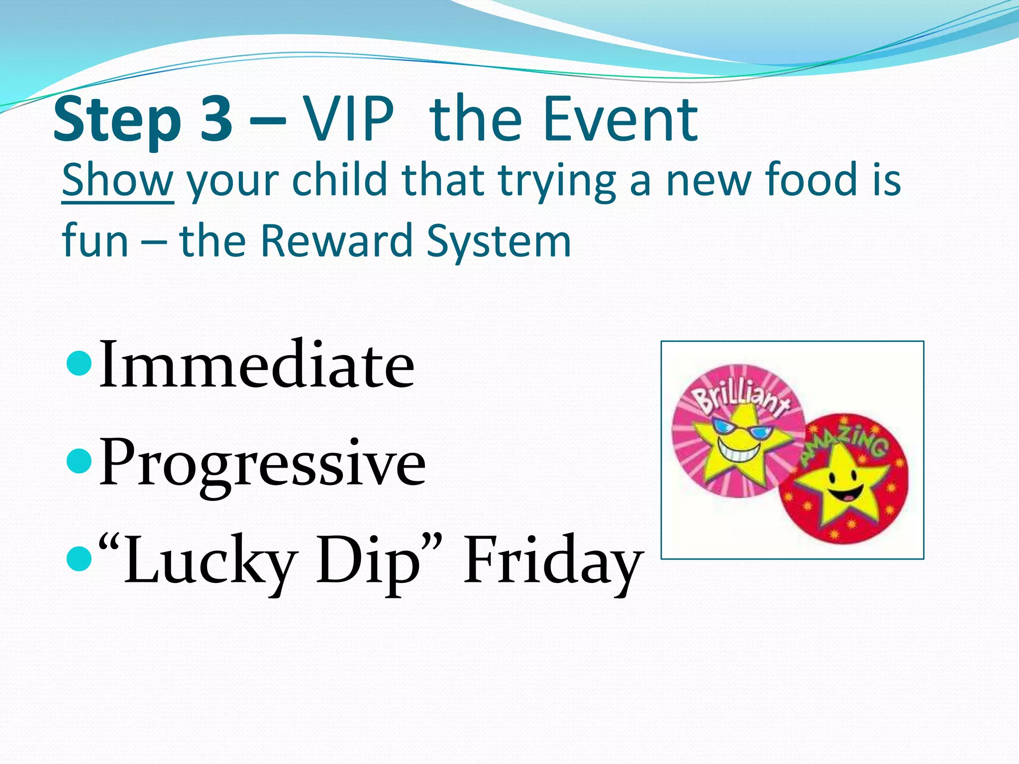 Step 3 – VIP the Event
Show your child that trying a new food is
fun – the Reward System

Immediate
Progressive
“Lucky Dip” Friday
 