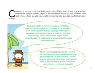 C
       ual sería su sorpresa al ver que de la nueva casa salió el mismo hombre que antes les
       dio posada, sólo que ahora su aspecto era totalmente distinto; sus ojos brillaban, vestía
       ropa limpia, estaba aseado, y su amplia sonrisa mostraba que algo significativo había
sucedido.



                       El día que ustedes se fueron, un maleante envidioso de
                    nuestra escasa fortuna mató a nuestra vaca. Debo confesar
                     que lo primero que sentimos fue angustia y desesperación…
                     esa vaca era nuestra única fuente de sustento. Pero si no
                        hacíamos algo, pronto estaríamos en peligro, así que
                   limpiamos el patio de atrás y sembramos legumbres y hortalizas
                                         para alimentarnos.




                                       Nuestra improvisada granja empezó a producir
                                       más de lo necesario, así que decidimos venderle
                                       algunos vegetales a nuestros vecinos, y con esa
                                      ganancia compramos más semillas. Poco después
                                       vimos que el sobrante de la cosecha alcanzaba
                                          para venderlo en el mercado del pueblo.

La Vaca                                                                                            10
 