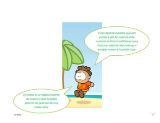 Y de repente sucedió que por
                                           primera vez en nuestra vida
                                         tuvimos el dinero suficiente para
                                          comprar mejores vestimentas y
                                          arreglar nuestra humilde casa.




          Es como si la trágica muerte
            de nuestra vaca hubiése
           abierto las puertas de una
                  nueva vida.

La Vaca                                                                      11
 