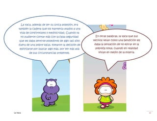 La vaca, además de ser su única posesión, era
    también la cadena que los mantenía atados a una
      vida de conformismo y mediocridad. Cuando ya
      no pudieron contar más con la falsa seguridad        En otras palabras, la vaca que sus
     que les daba sentirse posedores de algo (así sólo    vecinos veían como una bendición les
    fuera de una pobre vaca), tomaron la decisión de      daba la sensación de no estrar en la
     esforzarse por buscar algo más, por ver más allá      pobreza total, cuando en realidad
                de sus circunstancias presentes.              vivían en medio de la miseria.




La Vaca                                                                                          12
 