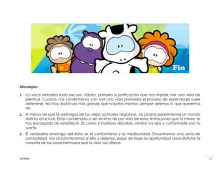 Fin

Moralejas:

1. La vaca simboliza toda excusa, hábito, pretexto o justificación que nos impide vivir una vida de
   plenitud. Cuando nos contentamos con vivir una vida promedio el proceso de aprendizaje suele
   detenerse. No hay obstáculo más grande que nosotros mismos; siempre seremos lo que queremos
   ser.
2. A menos de que te deshagas de tus viejas actitudes negativas, no podrás experimentar un mundo
   distinto al actual. Estás condenado a ser víctima de por vida de estas limitaciones que tú mismo te
   has encargado de establecer. Es como si hubieses decidido vendar tus ojos y conformarte con tu
   suerte.
3. El verdadero enemigo del éxito es el conformismo y la mediocridad. Encontramos una zona de
   comodidad, nos acostumbramos a ella y dejamos pasar de largo la oportunidad para disfrutar la
   mayoría de las cosas hermosas que la vida nos ofrece.



La Vaca                                                                                                  13
 