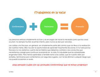 ¡Trabajemos en la vaca!



    Conformismo                             Pesimismo                              Promedio




Las personas exitosas simplemente actúan y se encargan de hacer lo necesario para que las cosas
ocurran; no siempre triunfan al primer intento, pero nunca se dan por vencidos.

Las caídas y los fracasos, en general, son simplemente parte del camino que nos lleva a la realización
de nuestras metas. Ellos nos dan la oportunidad de aprender importantes lecciones. Si no fuera por los
fracasos no nos daríamos cuenta de los hábitos que debemos cambiar o las conductas que
necesitamos corregir para continuar avanzando en la vida. Es indudable que las adversidades
engendran éxito. Pero hemos aprendido a temerle tanto a las caídas, que en nuestro afán por
evitarlas, terminamos por contentarnos con segundos lugares, con tal de eliminar cualquier riesgo que
nos pueda ocasionar un revés.


     ¿Has pensado cuáles son las actitudes conformistas que te evitan progresar?


La Vaca                                                                                                  14
 