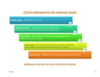 ¿Cómo deshacernos de nuestras vacas?

  Primer paso: Identifica tu vaca.


          Segundo paso: Determina cuáles creencias
          limitantes se esconden detrás de cada vaca.


              Tercer paso: Haz una lista de los efectos negativos que han
              traído estas vacas a tu vida.


                   Cuarto paso: Haz una lista de todos los resultados positivos
                   que vendrán como consecuencia de matar a tus vacas.


                         Quinto paso: Establece nuevos patrones de comportamiento.



                  ¡Acepta el reto de vivir una vida libre de vacas!


La Vaca                                                                              17
 