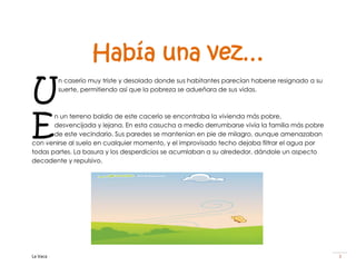 Había una vez…
U
          n caserío muy triste y desolado donde sus habitantes parecían haberse resignado a su
          suerte, permitiendo así que la pobreza se adueñara de sus vidas.




E
       n un terreno baldío de este cacerío se encontraba la vivienda más pobre,
       desvencijada y lejana. En esta casucha a medio derrumbarse vivía la familia más pobre
       de este vecindario. Sus paredes se mantenían en pie de milagro, aunque amenazaban
con venirse al suelo en cualquier momento, y el improvisado techo dejaba filtrar el agua por
todas partes. La basura y los desperdicios se acumlaban a su alrededor, dándole un aspecto
decadente y repulsivo.




La Vaca                                                                                          3
 