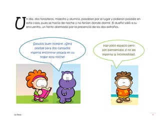 U
          n día, dos forasteros, maestro y alumno, pasaban por el lugar y pidieron posada en
          esta casa, pues se hacía de noche y no tenían donde dormir. El dueño salió a su
          encuentro, un tanto alarmado por la presencia de los dos extraños.




               Saludos buen hombre. ¿Será
                                                                 Hay poco espacio pero
                posible para dos cansados
                                                                son bienvenidos si no les
             viajeros encontrar posada en su
                                                                importa la incomodidad.
                   hogar esta noche?




La Vaca                                                                                        4
 