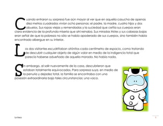 C
        uando entraron su sorpresa fue aún mayor al ver que en aquella casucha de apenas
        diez metros cuadrados vivían ocho personas: el padre, la madre, cuatro hijos y dos
        abuelos. Sus ropas viejas y remendadas y la suciedad que ceñía sus cuerpos eran
clara evidencia de la profunda miseria que ahí reinaba. Sus miradas tristes y sus cabezas bajas
eran señal de que la pobreza no sólo se había apoderado de sus cuerpos, sino también había
encontrado albergue en su interior.



L         os dos visitantes escudriñaban atónitos cada centímetro de espacio, como tratando
          de descubrir cualquier objeto de algún valor en medio de la indigencia total que
          parecía haberse adueñado de aquella morada. No había nada.




S
      in embargo, al salir nuevamente de la casa, descubrieron que
      estaban totalmente equivocados. Para sorpresa suya, en medio de
      la penuria y dejadez total, la familia se encontraba con una
posesión extraordinaria bajo tales circunstancias: una vaca.




La Vaca                                                                                           5
 
