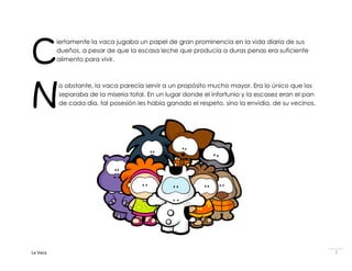 C
          iertamente la vaca jugaba un papel de gran prominencia en la vida diaria de sus
          dueños, a pesar de que la escasa leche que producía a duras penas era suficiente
          alimento para vivir.




N
          o obstante, la vaca parecía servir a un propósito mucho mayor. Era lo único que los
          separaba de la miseria total. En un lugar donde el infortunio y la escasez eran el pan
          de cada día, tal posesión les había ganado el respeto, sino la envidia, de su vecinos.




La Vaca                                                                                            7
 