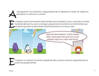 A
           l día siguiente, muy temprano, asegurándose de no despertar a nadie, los viajeros se
           dispusieron a continuar su camino.




E
          l maestro caminó lentamente hasta donde se encontraba la vaca, y allí ante la mirada
          incrédula del alumno, sacó una daga y proporcionó al animal una mortal herida que
          ocasionó que éste se derrumbara instantáneamente y sin hacer ruido.



                                               ¿Qué has hecho maestro? ¿Cómo pudiste
                                               matar a esta pobre vaca que era su única
                                                posesión? ¿Qué van a hacer ellos ahora?




E         l maestro no contestó. Durante los siguientes días, el joven continuó angustiado por la
          suerte de aquella familia.



La Vaca                                                                                             8
 