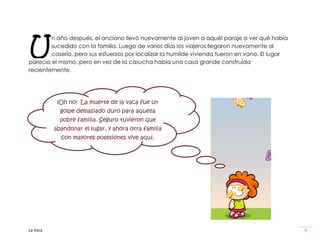 U
        n año después, el anciano llevó nuevamente al joven a aquél paraje a ver qué había
        sucedido con la familia. Luego de varios días los viajeros llegaron nuevamente al
        caserío, pero sus esfuerzos por localizar la humilde vivienda fueron en vano. El lugar
parecía el mismo, pero en vez de la casucha había una casa grande construída
recientemente.




           ¡Oh no! La muerte de la vaca fue un
            golpe demasiado duro para aquella
            pobre familia. Seguro tuvieron que
          abandonar el lugar, y ahora otra familia
            con mayores posesiones vive aquí.




La Vaca                                                                                          9
 