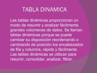 TABLA DINAMICA Las tablas dinámicas proporcionan un modo de resumir y analizar fácilmente grandes volúmenes de datos. Se llaman tablas dinámicas porque se puede cambiar su disposición reordenando o cambiando de posición los encabezados de fila y columna, rápida y fácilmente. Las tablas dinámicas se utilizan para resumir, consolidar, analizar, filtrar.