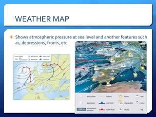 WEATHER MAP
 Shows atmospheric pressure at sea level and another features such
as, depressions, fronts, etc.
 