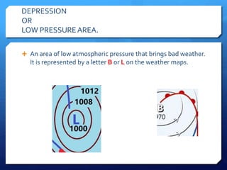 DEPRESSION
OR
LOW PRESSUREAREA.
 An area of low atmospheric pressure that brings bad weather.
It is represented by a letter B or L on the weather maps.
 