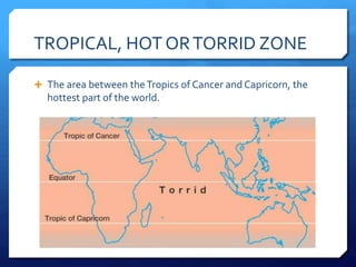TROPICAL, HOT ORTORRID ZONE
 The area between theTropics of Cancer and Capricorn, the
hottest part of the world.
 