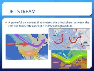 JET STREAM
 A powerful air current that crosses the atmosphere between the
cold and temperate zones. It circulates at high altitude.
 