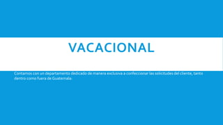 VACACIONAL
Contamos con un departamento dedicado de manera exclusiva a confeccionar las solicitudes del cliente, tanto
dentro como fuera de Guatemala:
 