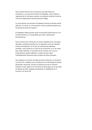 Para la determinación de la retribución que debe abonar el
empresario y a la que tiene derecho el trabajador, ante la falta de
regulación de la normativa nacional, es necesario remitirse Convenio
132 de la Organización Internacional del Trabajo.


La remuneración que perciba el trabajador durante el periodo estival
debe ser, al menos, su remuneración normal, pudiendo pactarse por
las partes que esta sea superior.


El trabajador deberá percibir igual remuneración salarial que en una
jornada ordinaria, no incluyéndose por tanto, retribuciones
extraordinarias.


Para el cálculo de la retribución normal la totalidad de los conceptos
salariales, quedando excluidos los no salariales (como por ejemplo,
el plus de transporte). En el caso de retribuciones salariales
variables, como puede ser el caso de las comisiones, al no ser estas
fijas, debe realizarse un promedio de las mismas, por lo que la
jurisprudencia vigente establece un plazo de tres meses
inmediatamente anteriores para el cálculo de dicho promedio.


Con respecto al momento del pago de dicha retribución, el Convenio
132 de la OIT, establece que se producirá con anterioridad al disfrute
del periodo vacacional, aunque es habitual que sea el Convenio
Colectivo el que regule en el momento de dicho pago, por lo que sólo
en defecto de éste, resultará de aplicación lo establecido en el
Convenio 132 de la OIT.
 