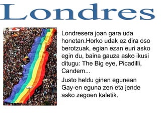 • Londresera joan gara uda
honetan.Horko udak ez dira oso
berotzuak, egian ezan euri asko
egin du, baina gauza asko ikusi
ditugu: The Big eye, Picadilli,
Candem...
• Justo heldu ginen egunean
Gay-en eguna zen eta jende
asko zegoen kaletik.
 