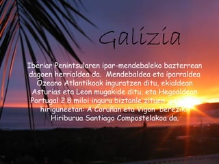 Galizia
Iberiar Penintsularen ipar-mendebaleko bazterrean
dagoen herrialdea da. Mendebaldea eta iparraldea
Ozeano Atlantikoak inguratzen ditu, ekialdean
Asturias eta Leon mugakide ditu, eta Hegoaldean
Portugal 2.8 miloi inguru biztanle zituen ,gehienak
hiriguneetan: A Coruñan eta Vigon bereziki.
Hiriburua Santiago Compostelakoa da.
 
