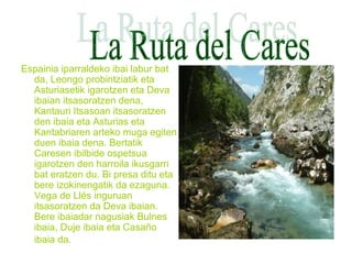 Espainia iparraldeko ibai labur bat
da, Leongo probintziatik eta
Asturiasetik igarotzen eta Deva
ibaian itsasoratzen dena,
Kantauri Itsasoan itsasoratzen
den ibaia eta Asturias eta
Kantabriaren arteko muga egiten
duen ibaia dena. Bertatik
Caresen ibilbide ospetsua
igarotzen den harroila ikusgarri
bat eratzen du. Bi presa ditu eta
bere izokinengatik da ezaguna.
Vega de Llés inguruan
itsasoratzen da Deva ibaian.
Bere ibaiadar nagusiak Bulnes
ibaia, Duje ibaia eta Casaño
ibaia da.
 