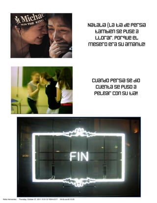 Natalia (La tia de persia
                                                                                        tambien se puse a
                                                                                        llorar. Porque el
                                                                                     mesero era su amante!




                                                                                      Cuando persia se dio
                                                                                       cuenta se puso a
                                                                                       pelear con su tia!!




Nidia Hernandez   Thursday, October 27, 2011 10:31:57 NSH<3 ET   04:0c:ce:d3:10:20
 