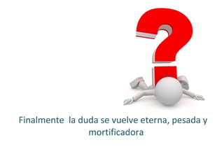 Finalmente la duda se vuelve eterna, pesada y
mortificadora

 