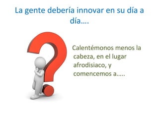 La gente debería innovar en su día a
día….
Calentémonos menos la
cabeza, en el lugar
afrodisiaco, y
comencemos a…..

 