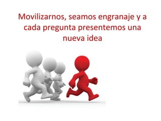 Movilizarnos, seamos engranaje y a
cada pregunta presentemos una
nueva idea

 